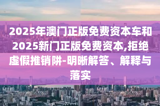 2025年澳門正版免費資本車和2025新門正版免費資本,拒絕虛假推銷阱-明晰解答、解釋與落實